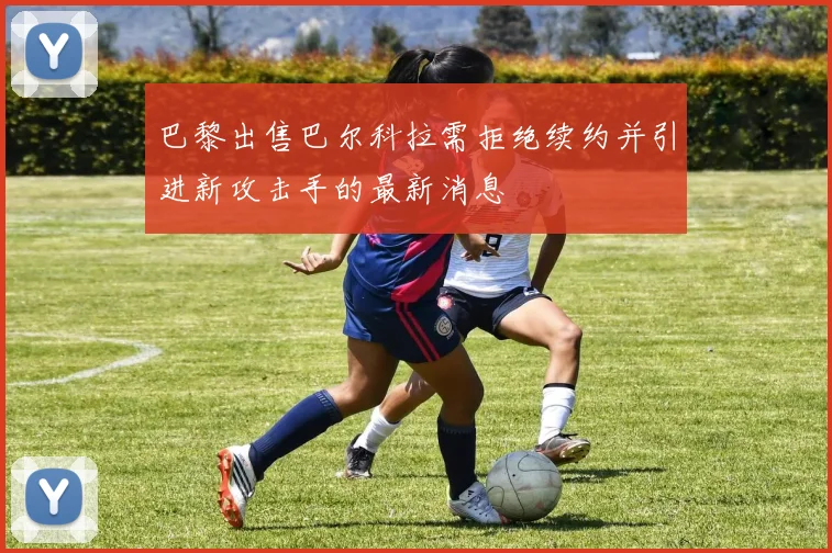 巴黎出售巴尔科拉需拒绝续约并引进新攻击手的最新消息
