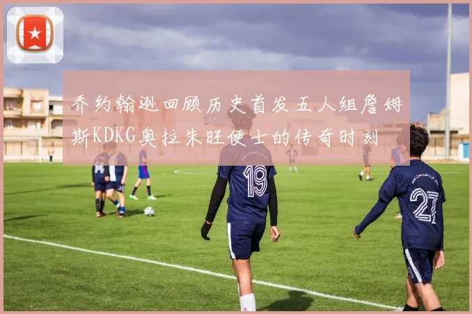 乔约翰逊回顾历史首发五人组詹姆斯KDKG奥拉朱旺便士的传奇时刻