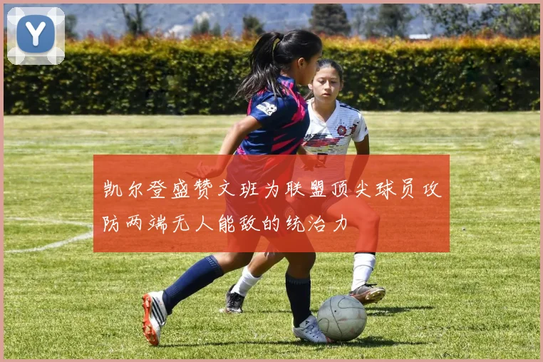 凯尔登盛赞文班为联盟顶尖球员攻防两端无人能敌的统治力