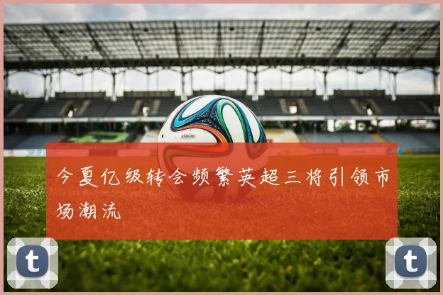 今夏亿级转会频繁英超三将引领市场潮流