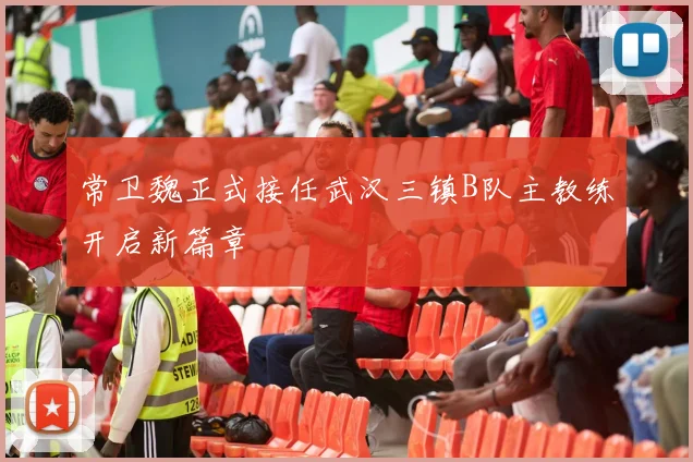 常卫魏正式接任武汉三镇B队主教练开启新篇章