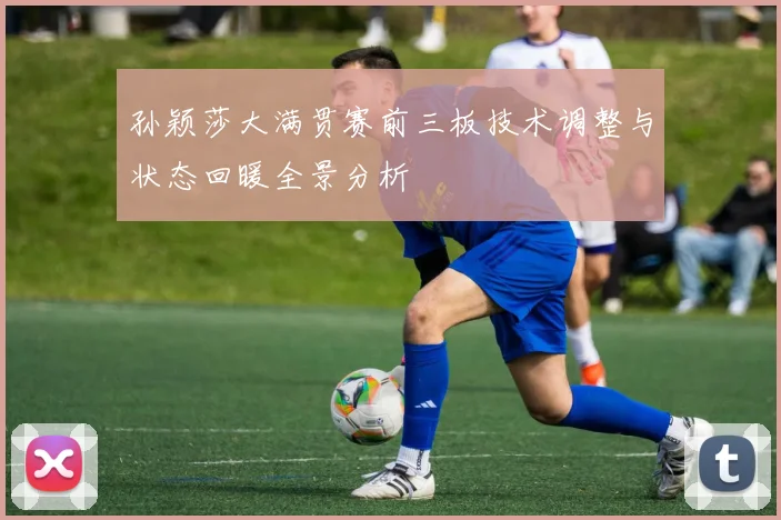 孙颖莎大满贯赛前三板技术调整与状态回暖全景分析