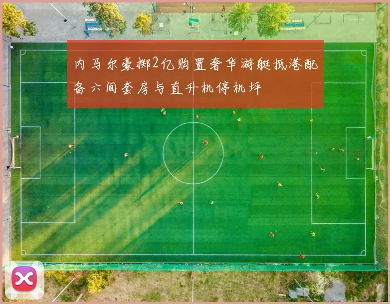 内马尔豪掷2亿购置奢华游艇抵港配备六间套房与直升机停机坪