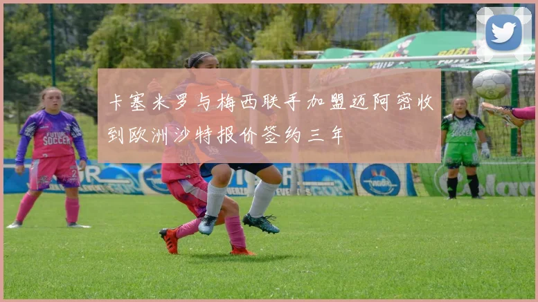 卡塞米罗与梅西联手加盟迈阿密收到欧洲沙特报价签约三年