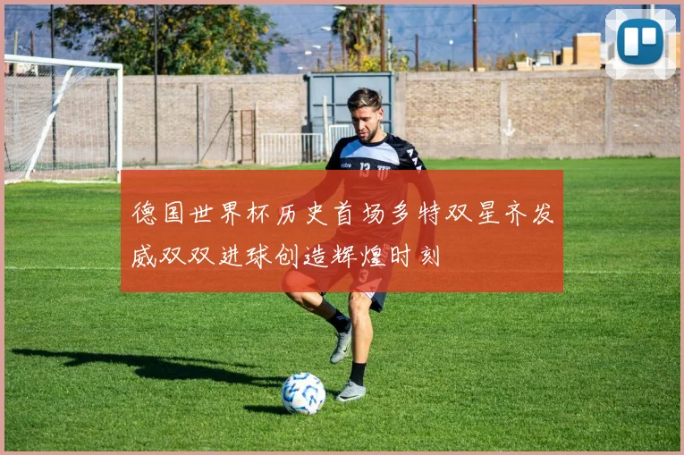 德国世界杯历史首场多特双星齐发威双双进球创造辉煌时刻