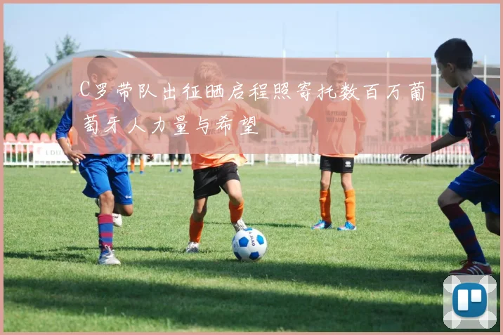 C罗带队出征晒启程照寄托数百万葡萄牙人力量与希望