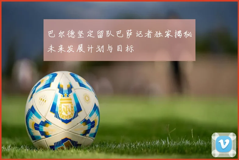 巴尔德坚定留队巴萨记者独家揭秘未来发展计划与目标