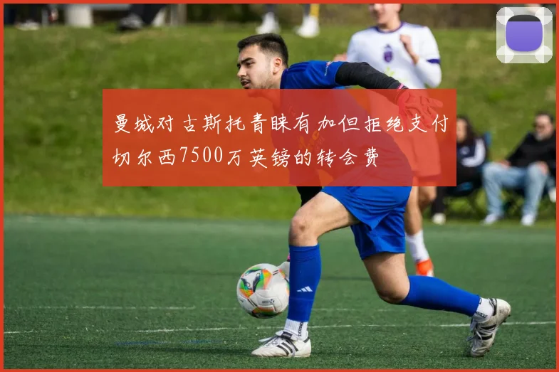 曼城对古斯托青睐有加但拒绝支付切尔西7500万英镑的转会费